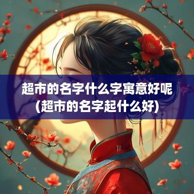 超市的名字什么字寓意好呢(超市的名字起什么好)