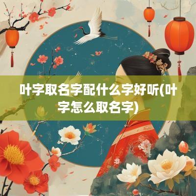 叶字取名字配什么字好听(叶字怎么取名字)