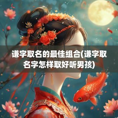 谦字取名的最佳组合(谦字取名字怎样取好听男孩)