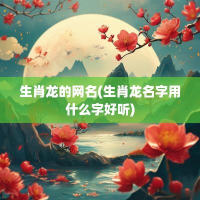 生肖龙的网名(生肖龙名字用什么字好听)