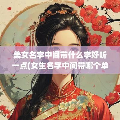 美女名字中间带什么字好听一点(女生名字中间带哪个单字好)