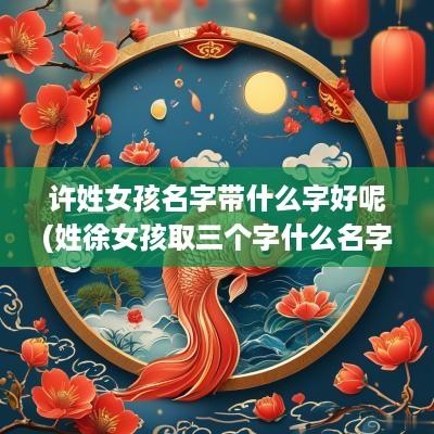 许姓女孩名字带什么字好呢(姓徐女孩取三个字什么名字好)