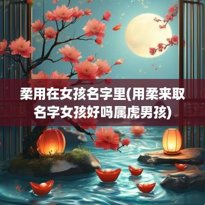 柔用在女孩名字里(用柔来取名字女孩好吗属虎男孩)