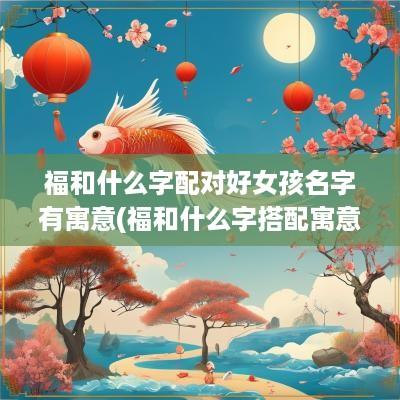 福和什么字配对好女孩名字有寓意(福和什么字搭配寓意好)