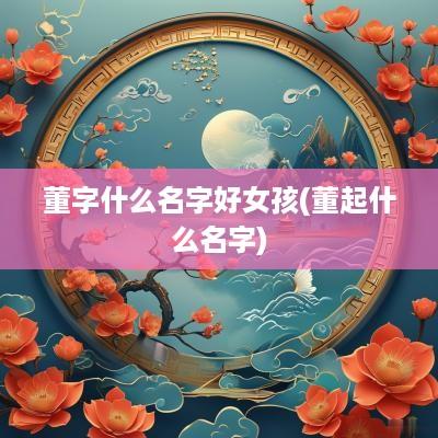董字什么名字好女孩(董起什么名字)