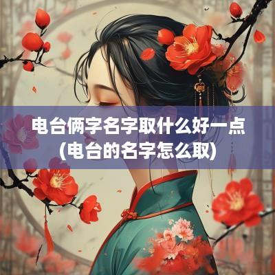 电台俩字名字取什么好一点(电台的名字怎么取)