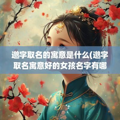 邈字取名的寓意是什么(邈字取名寓意好的女孩名字有哪些)