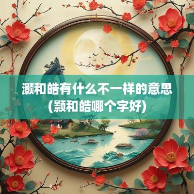 灏和皓有什么不一样的意思(颢和皓哪个字好)