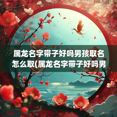 属龙名字带子好吗男孩取名怎么取(属龙名字带子好吗男孩取名)