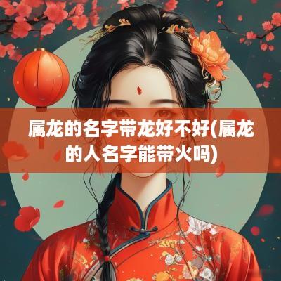 属龙的名字带龙好不好(属龙的人名字能带火吗)