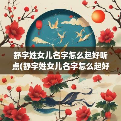 舒字姓女儿名字怎么起好听点(舒字姓女儿名字怎么起好听)