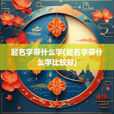 起名字带什么字(起名字带什么字比较好)