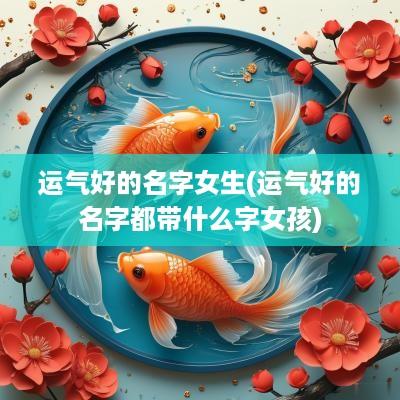 运气好的名字女生(运气好的名字都带什么字女孩)