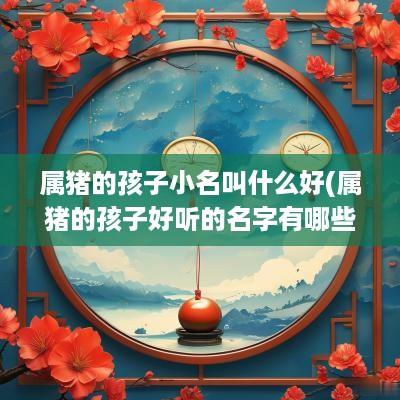 属猪的孩子小名叫什么好(属猪的孩子好听的名字有哪些)