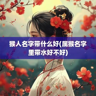 猴人名字带什么好(属猴名字里带水好不好)