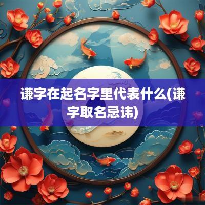 谦字在起名字里代表什么(谦字取名忌讳)
