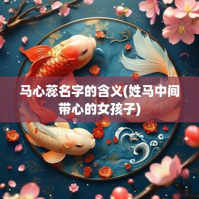 马心蕊名字的含义(姓马中间带心的女孩子)