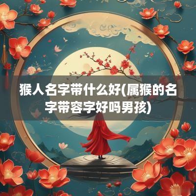 猴人名字带什么好(属猴的名字带容字好吗男孩)