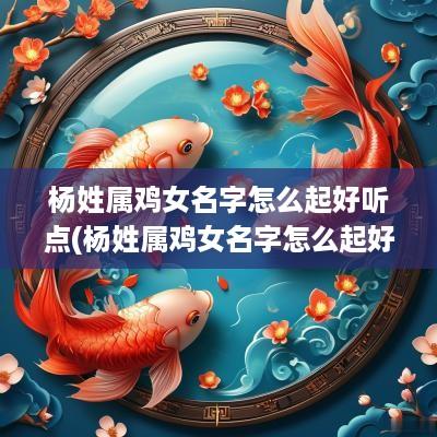 杨姓属鸡女名字怎么起好听点(杨姓属鸡女名字怎么起好听的)
