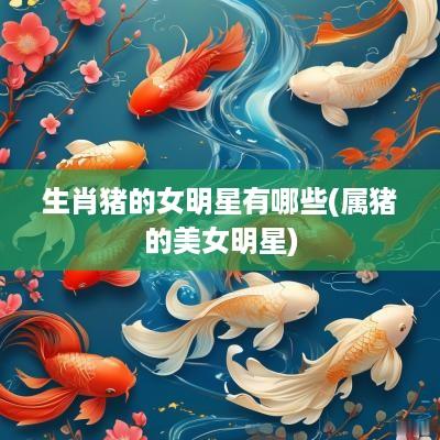生肖猪的女明星有哪些(属猪的美女明星)