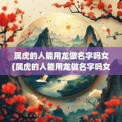 属虎的人能用龙做名字吗女(属虎的人能用龙做名字吗女孩)