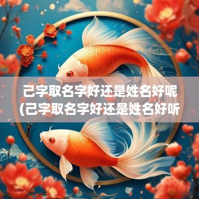 己字取名字好还是姓名好呢(己字取名字好还是姓名好听)