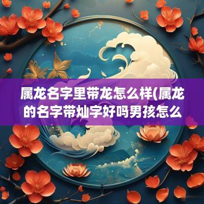属龙名字里带龙怎么样(属龙的名字带灿字好吗男孩怎么取)