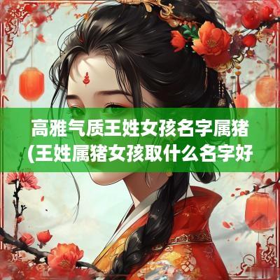 高雅气质王姓女孩名字属猪(王姓属猪女孩取什么名字好)