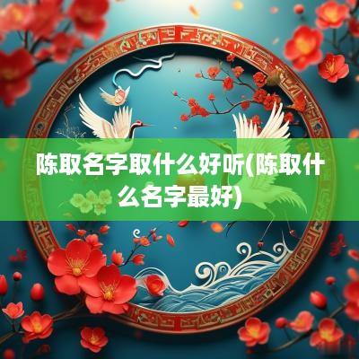 陈取名字取什么好听(陈取什么名字最好)