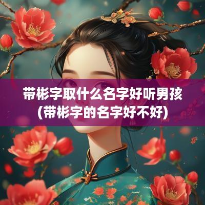 带彬字取什么名字好听男孩(带彬字的名字好不好)