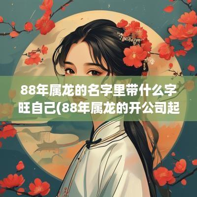 88年属龙的名字里带什么字旺自己(88年属龙的开公司起个什么名字)