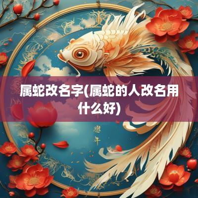 属蛇改名字(属蛇的人改名用什么好)