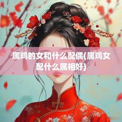 属鸡的女和什么配偶(属鸡女配什么属相好)