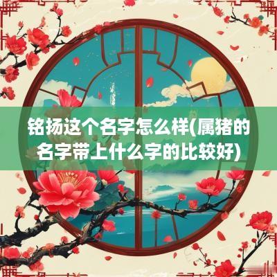 铭扬这个名字怎么样(属猪的名字带上什么字的比较好)
