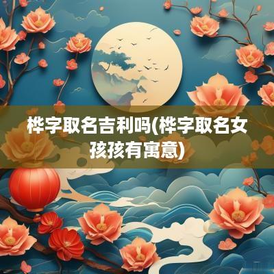 桦字取名吉利吗(桦字取名女孩孩有寓意)
