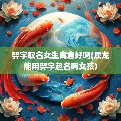 羿字取名女生寓意好吗(属龙能用羿字起名吗女孩)