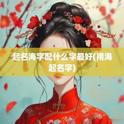 起名海字配什么字最好(用海起名字)