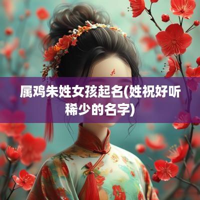 属鸡朱姓女孩起名(姓祝好听稀少的名字)