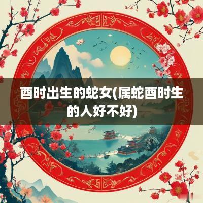 酉时出生的蛇女(属蛇酉时生的人好不好)