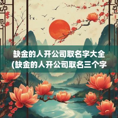 缺金的人开公司取名字大全(缺金的人开公司取名三个字的)