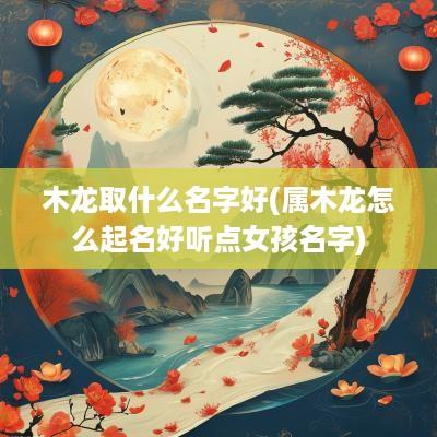 木龙取什么名字好(属木龙怎么起名好听点女孩名字)