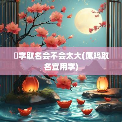 堃字取名会不会太大(属鸡取名宜用字)