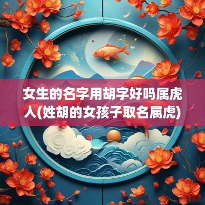 女生的名字用胡字好吗属虎人(姓胡的女孩子取名属虎)