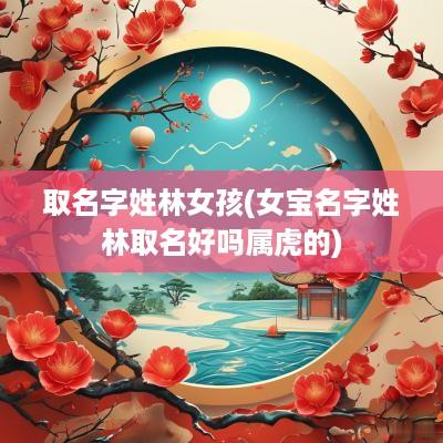 取名字姓林女孩(女宝名字姓林取名好吗属虎的)