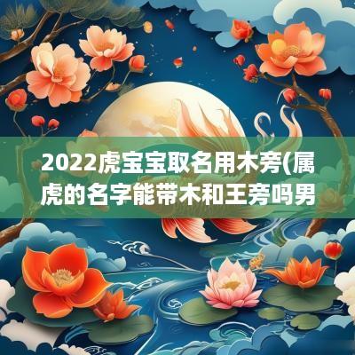 2025虎宝宝取名用木旁(属虎的名字能带木和王旁吗男孩)