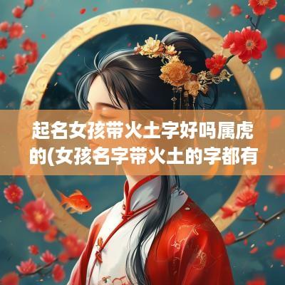 起名女孩带火土字好吗属虎的(女孩名字带火土的字都有什么)