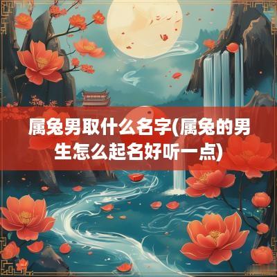 属兔男取什么名字(属兔的男生怎么起名好听一点)