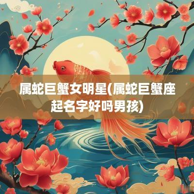属蛇巨蟹女明星(属蛇巨蟹座起名字好吗男孩)