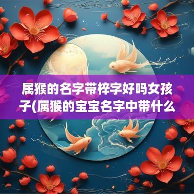 属猴的名字带梓字好吗女孩子(属猴的宝宝名字中带什么字好)