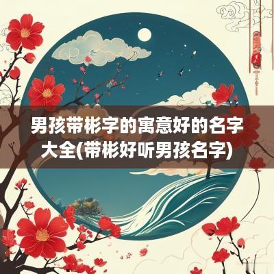 男孩带彬字的寓意好的名字大全(带彬好听男孩名字)